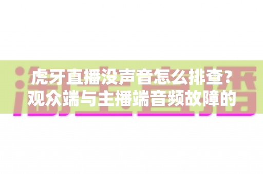 虎牙直播没声音怎么排查？观众端与主播端音频故障的完整解决指南