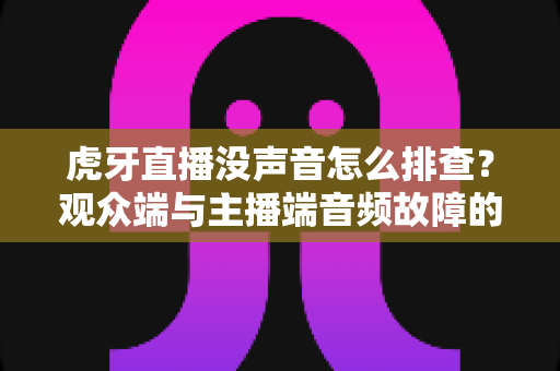 虎牙直播没声音怎么排查？观众端与主播端音频故障的完整解决指南