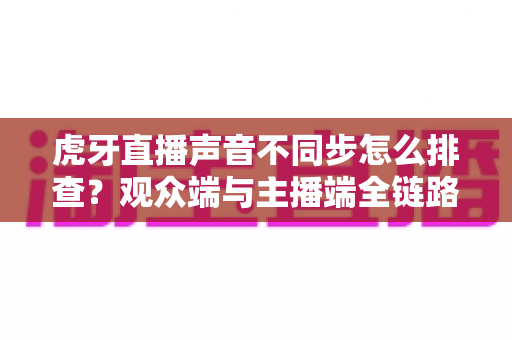 虎牙直播声音不同步怎么排查?观众端与主播端全链路音画同步排查指南(附自查清单与FAQ) 虎牙直播声音不同步怎么排查?观众端与主播端全链路音画同步排查指南(附自查清单与FAQ)