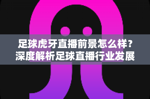 足球虎牙直播前景怎么样?深度解析足球直播行业发展趋势与机遇挑战 足球虎牙直播前景怎么样?深度解析足球直播行业发展趋势与机遇挑战