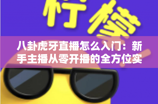 八卦虎牙直播怎么入门：新手主播从零开播的全方位实战指南