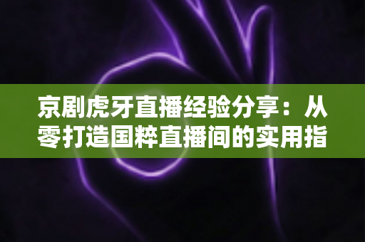 京剧虎牙直播经验分享：从零打造国粹直播间的实用指南