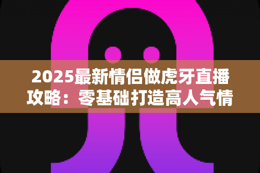 2025最新情侣做虎牙直播攻略:零基础打造高人气情侣直播间的完整指南 2025最新情侣做虎牙直播攻略:零基础打造高人气情侣直播间的完整指南