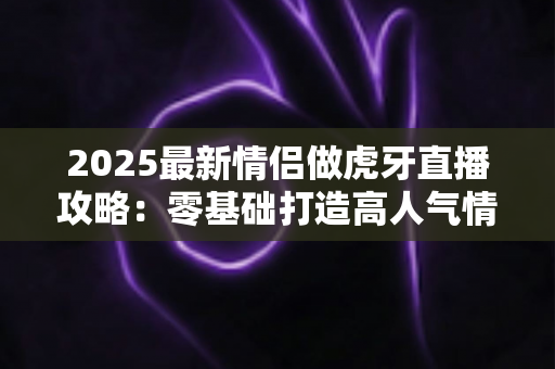 2025最新情侣做虎牙直播攻略:零基础打造高人气情侣直播间的完整指南 2025最新情侣做虎牙直播攻略:零基础打造高人气情侣直播间的完整指南