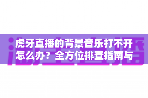 虎牙直播的背景音乐打不开怎么办?全方位排查指南与实用解决方案大公开 虎牙直播的背景音乐打不开怎么办?全方位排查指南与实用解决方案大公开