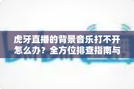 虎牙直播的背景音乐打不开怎么办?全方位排查指南与实用解决方案大公开 虎牙直播的背景音乐打不开怎么办?全方位排查指南与实用解决方案大公开
