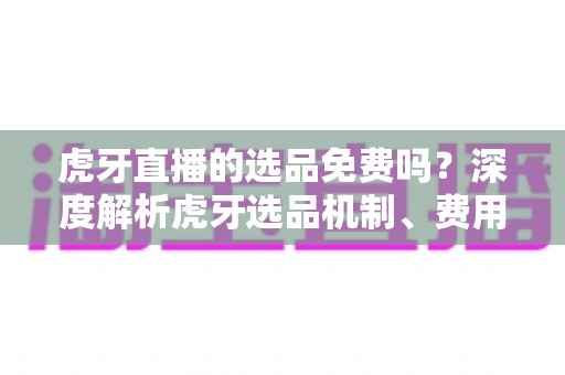 虎牙直播的选品免费吗?深度解析虎牙选品机制、费用构成与实操指南 虎牙直播的选品免费吗?深度解析虎牙选品机制、费用构成与实操指南