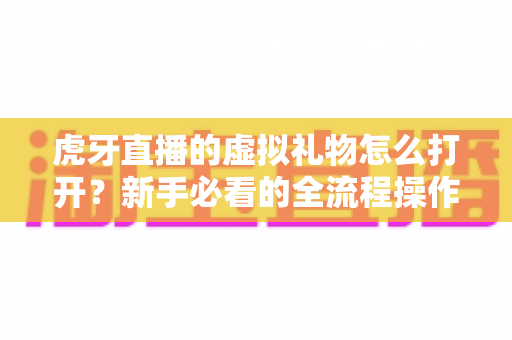 虎牙直播的虚拟礼物怎么打开?新手必看的全流程操作指南与送礼技巧全解析 虎牙直播的虚拟礼物怎么打开?新手必看的全流程操作指南与送礼技巧全解析
