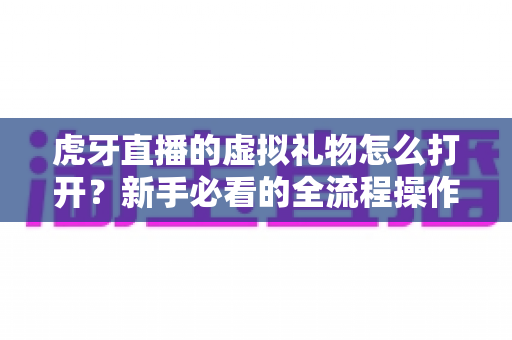 虎牙直播的虚拟礼物怎么打开?新手必看的全流程操作指南与送礼技巧全解析 虎牙直播的虚拟礼物怎么打开?新手必看的全流程操作指南与送礼技巧全解析