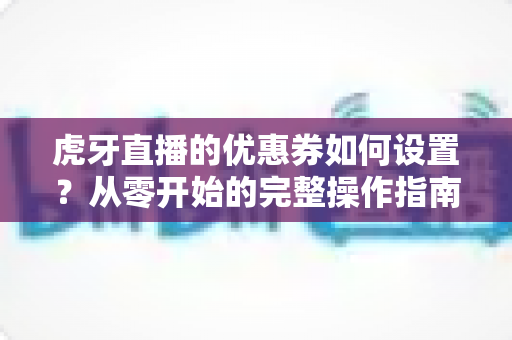 虎牙直播的优惠券如何设置?从零开始的完整操作指南与运营秘籍 虎牙直播的优惠券如何设置?从零开始的完整操作指南与运营秘籍