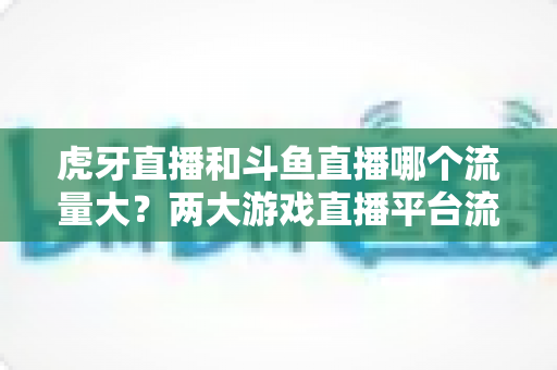 虎牙直播和斗鱼直播哪个流量大？两大游戏直播平台流量全面对比深度解析