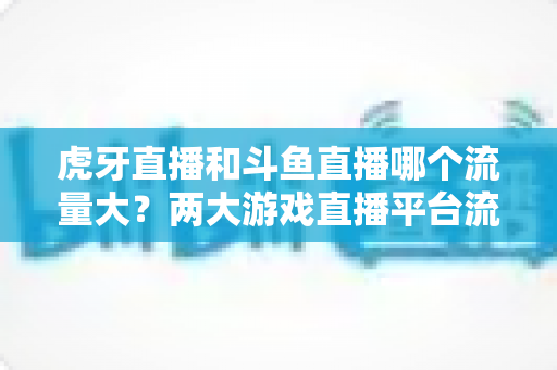 虎牙直播和斗鱼直播哪个流量大？两大游戏直播平台流量全面对比深度解析