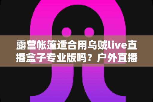 露营帐篷适合用乌贼live直播盒子专业版吗?户外直播设备选购与使用全攻略 露营帐篷适合用乌贼live直播盒子专业版吗?户外直播设备选购与使用全攻略