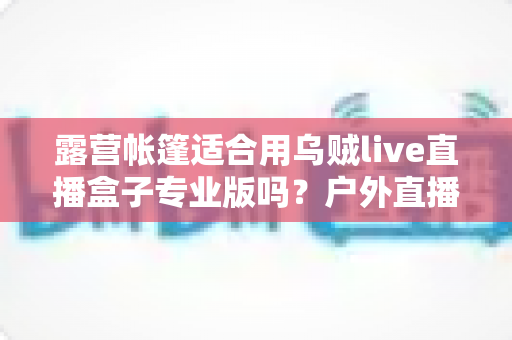 露营帐篷适合用乌贼live直播盒子专业版吗？户外直播设备选购与使用全攻略