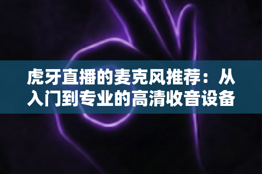 虎牙直播的麦克风推荐:从入门到专业的高清收音设备全攻略 虎牙直播的麦克风推荐:从入门到专业的高清收音设备全攻略