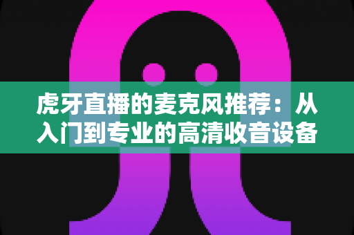 虎牙直播的麦克风推荐:从入门到专业的高清收音设备全攻略 虎牙直播的麦克风推荐:从入门到专业的高清收音设备全攻略