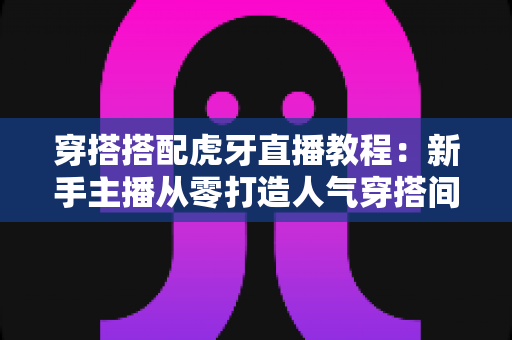 穿搭搭配虎牙直播教程:新手主播从零打造人气穿搭间的实战指南 穿搭搭配虎牙直播教程:新手主播从零打造人气穿搭间的实战指南