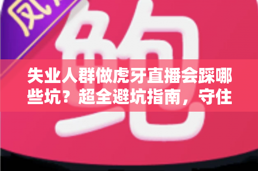 失业人群做虎牙直播会踩哪些坑?超全避坑指南,守住钱包也守住信心 失业人群做虎牙直播会踩哪些坑?超全避坑指南,守住钱包也守住信心