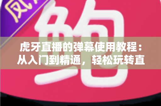 虎牙直播的弹幕使用教程：从入门到精通，轻松玩转直播间互动的完整指南