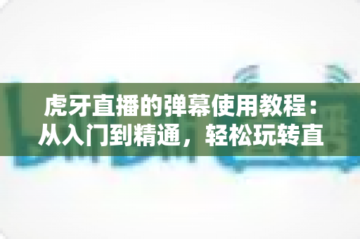 虎牙直播的弹幕使用教程：从入门到精通，轻松玩转直播间互动的完整指南