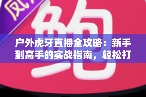 户外虎牙直播全攻略:新手到高手的实战指南,轻松打造高人气户外直播间 户外虎牙直播全攻略:新手到高手的实战指南,轻松打造高人气户外直播间