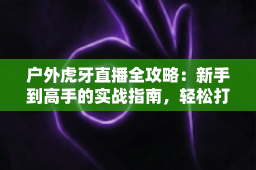 户外虎牙直播全攻略:新手到高手的实战指南,轻松打造高人气户外直播间 户外虎牙直播全攻略:新手到高手的实战指南,轻松打造高人气户外直播间