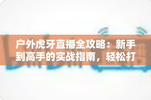 户外虎牙直播全攻略:新手到高手的实战指南,轻松打造高人气户外直播间 户外虎牙直播全攻略:新手到高手的实战指南,轻松打造高人气户外直播间