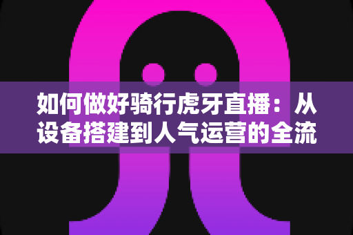 如何做好骑行虎牙直播:从设备搭建到人气运营的全流程实战指南 如何做好骑行虎牙直播:从设备搭建到人气运营的全流程实战指南