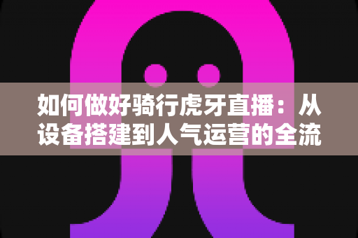 如何做好骑行虎牙直播：从设备搭建到人气运营的全流程实战指南