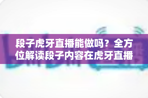 段子虎牙直播能做吗？全方位解读段子内容在虎牙直播的可行性、运营技巧与变现前景