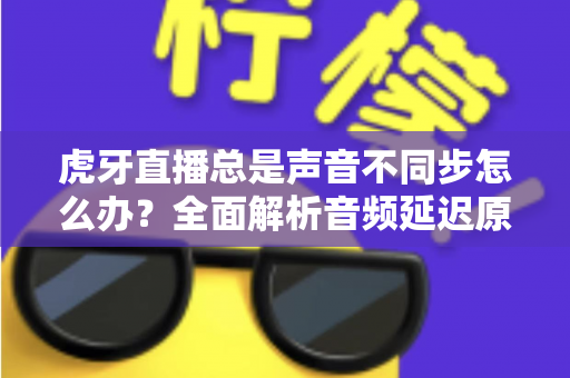 虎牙直播总是声音不同步怎么办？全面解析音频延迟原因与实用解决方案