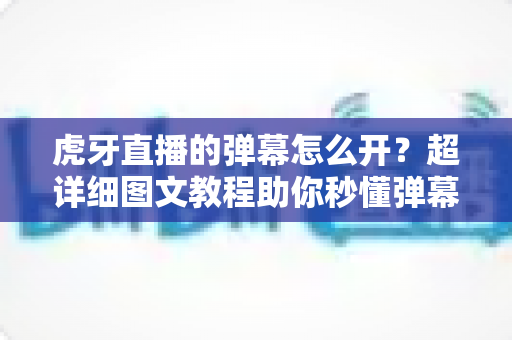 虎牙直播的弹幕怎么开？超详细图文教程助你秒懂弹幕设置，畅享互动观播新体验