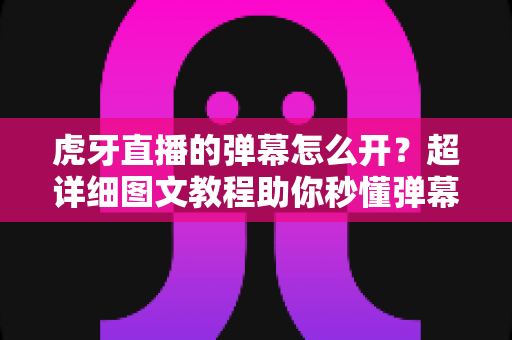 虎牙直播的弹幕怎么开？超详细图文教程助你秒懂弹幕设置，畅享互动观播新体验