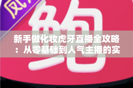 新手做化妆虎牙直播全攻略:从零基础到人气主播的实战指南 新手做化妆虎牙直播全攻略:从零基础到人气主播的实战指南