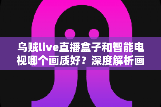 乌贼live直播盒子和智能电视哪个画质好?深度解析画质差异与选购实用指南 乌贼live直播盒子和智能电视哪个画质好?深度解析画质差异与选购实用指南