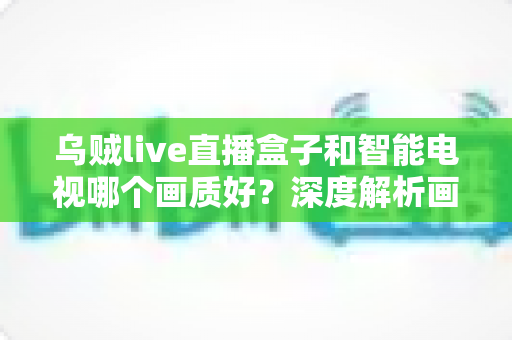 乌贼live直播盒子和智能电视哪个画质好？深度解析画质差异与选购实用指南