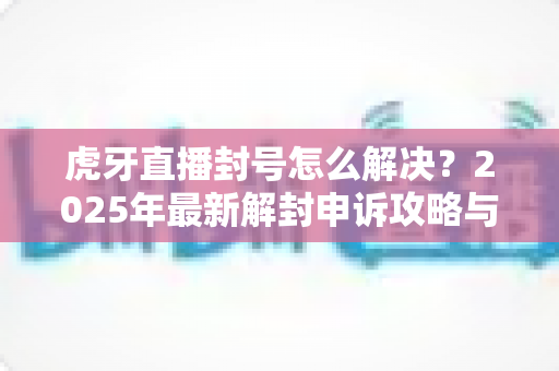 虎牙直播封号怎么解决？2025年最新解封申诉攻略与预防指南全解析