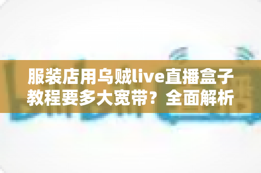 服装店用乌贼live直播盒子教程要多大宽带?全面解析带宽配置与直播优化指南 服装店用乌贼live直播盒子教程要多大宽带?全面解析带宽配置与直播优化指南
