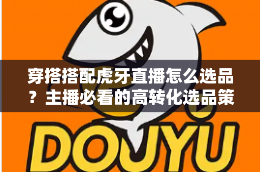 穿搭搭配虎牙直播怎么选品？主播必看的高转化选品策略与实战指南