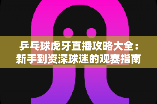 乒乓球虎牙直播攻略大全：新手到资深球迷的观赛指南，轻松掌握虎牙平台乒乓观赛全技巧