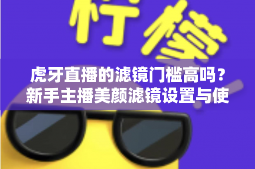 虎牙直播的滤镜门槛高吗?新手主播美颜滤镜设置与使用全解析 虎牙直播的滤镜门槛高吗?新手主播美颜滤镜设置与使用全解析