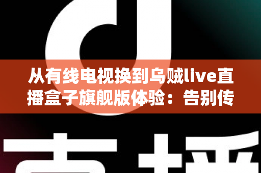 从有线电视换到乌贼live直播盒子旗舰版体验：告别传统机顶盒，解锁家庭娱乐的全新打开方式
