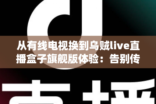 从有线电视换到乌贼live直播盒子旗舰版体验：告别传统机顶盒，解锁家庭娱乐的全新打开方式