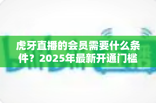 虎牙直播的会员需要什么条件?2025年最新开通门槛、权益与费用全解析 虎牙直播的会员需要什么条件?2025年最新开通门槛、权益与费用全解析