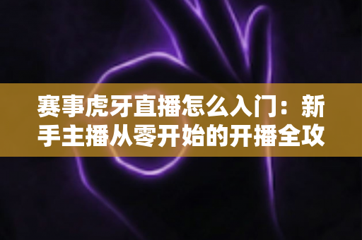 赛事虎牙直播怎么入门:新手主播从零开始的开播全攻略与实战技巧 赛事虎牙直播怎么入门:新手主播从零开始的开播全攻略与实战技巧