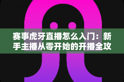 赛事虎牙直播怎么入门:新手主播从零开始的开播全攻略与实战技巧 赛事虎牙直播怎么入门:新手主播从零开始的开播全攻略与实战技巧
