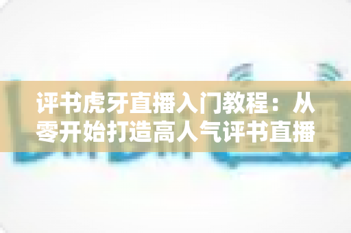 评书虎牙直播入门教程:从零开始打造高人气评书直播间的完整指南 评书虎牙直播入门教程:从零开始打造高人气评书直播间的完整指南