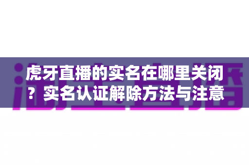 虎牙直播的实名在哪里关闭?实名认证解除方法与注意事项全解析 虎牙直播的实名在哪里关闭?实名认证解除方法与注意事项全解析
