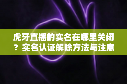 虎牙直播的实名在哪里关闭？实名认证解除方法与注意事项全解析