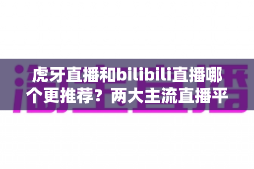 虎牙直播和bilibili直播哪个更推荐？两大主流直播平台深度对比与选择全指南
